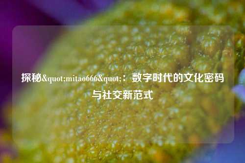 探秘"mitao666"：数字时代的文化密码与社交新范式