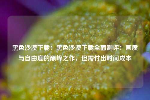 黑色沙漠下载:黑色沙漠下载全面测评:画质与自由度的巅峰之作,但需付出时间成本